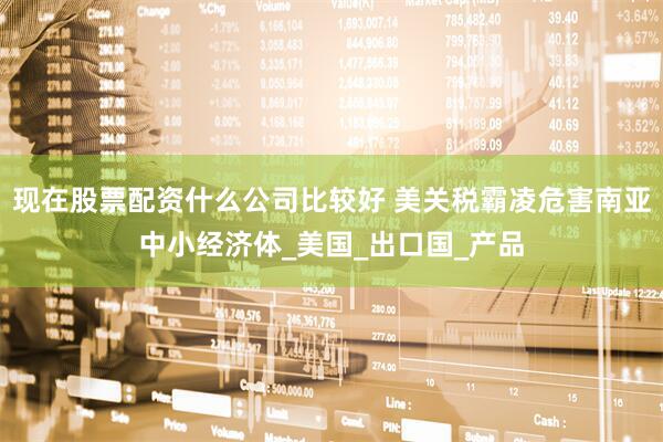 现在股票配资什么公司比较好 美关税霸凌危害南亚中小经济体_美国_出口国_产品