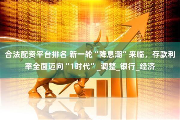 合法配资平台排名 新一轮“降息潮”来临，存款利率全面迈向“1时代”_调整_银行_经济