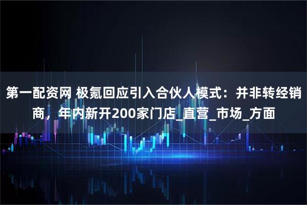 第一配资网 极氪回应引入合伙人模式：并非转经销商，年内新开200家门店_直营_市场_方面
