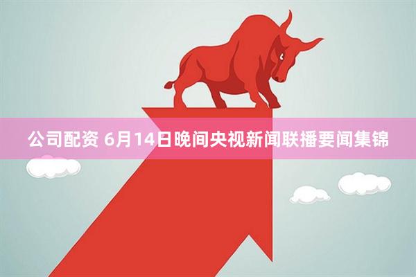 公司配资 6月14日晚间央视新闻联播要闻集锦