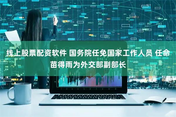 线上股票配资软件 国务院任免国家工作人员 任命苗得雨为外交部副部长
