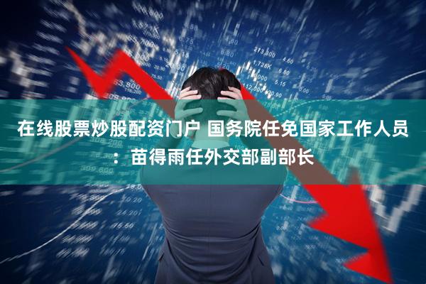 在线股票炒股配资门户 国务院任免国家工作人员：苗得雨任外交部副部长