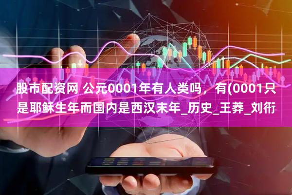 股市配资网 公元0001年有人类吗，有(0001只是耶稣生年而国内是西汉末年_历史_王莽_刘衎
