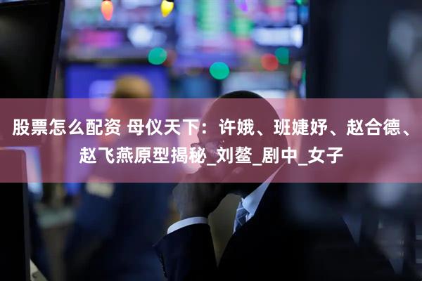 股票怎么配资 母仪天下：许娥、班婕妤、赵合德、赵飞燕原型揭秘_刘鳌_剧中_女子