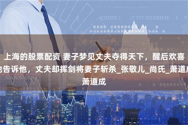 上海的股票配资 妻子梦见丈夫夺得天下，醒后欢喜地告诉他，丈夫却挥剑将妻子斩杀_张敬儿_尚氏_萧道成