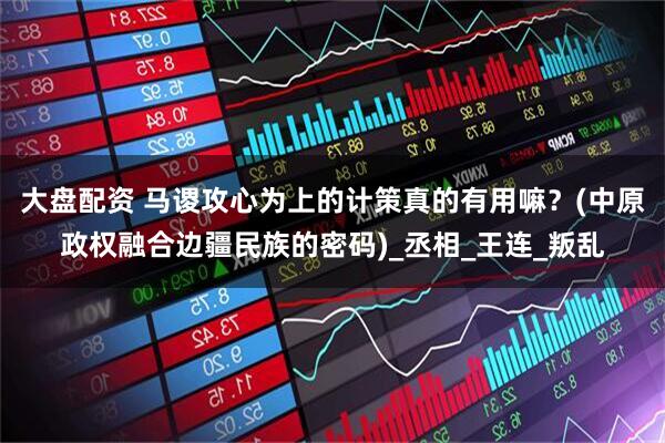 大盘配资 马谡攻心为上的计策真的有用嘛？(中原政权融合边疆民族的密码)_丞相_王连_叛乱