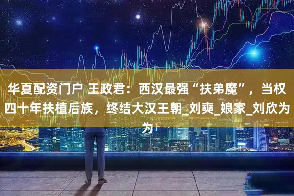 华夏配资门户 王政君：西汉最强“扶弟魔”，当权四十年扶植后族，终结大汉王朝_刘奭_娘家_刘欣为