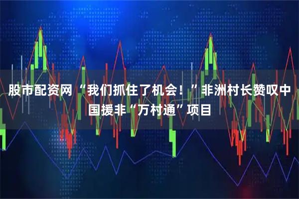 股市配资网 “我们抓住了机会！”非洲村长赞叹中国援非“万村通”项目