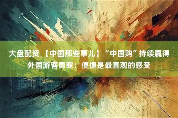 大盘配资 【中国那些事儿】“中国购”持续赢得外国游客青睐：便捷是最直观的感受