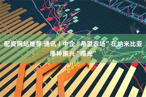 配资网站推荐 通讯丨中企“希望农场”在纳米比亚播种振兴“曙光”