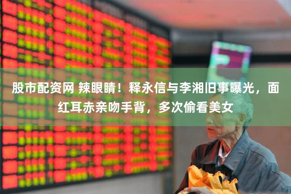 股市配资网 辣眼睛！释永信与李湘旧事曝光，面红耳赤亲吻手背，多次偷看美女