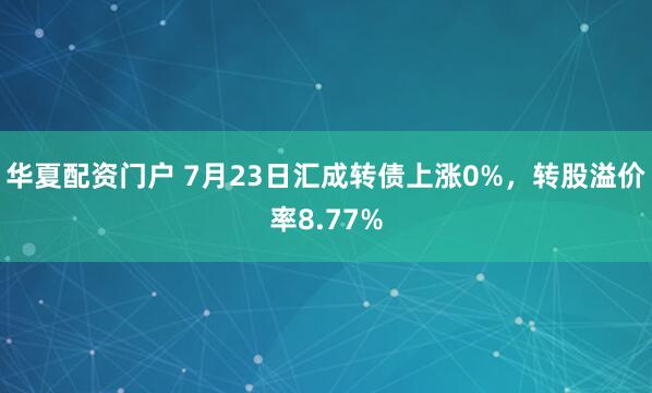 华夏配资门户 7月23日汇成转债上涨0%，转股溢价率8.77%