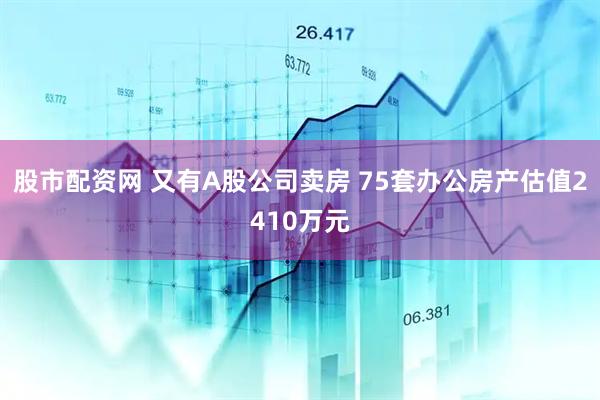 股市配资网 又有A股公司卖房 75套办公房产估值2410万元