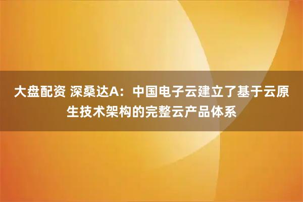 大盘配资 深桑达A:中国电子云建立了基于云原生技术架构的完整云产品体系
