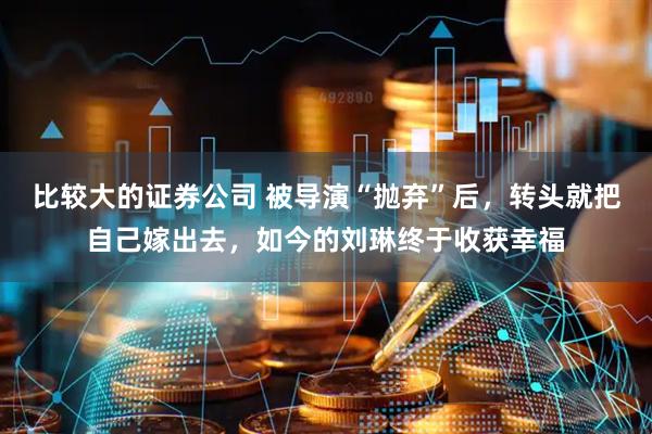 比较大的证券公司 被导演“抛弃”后，转头就把自己嫁出去，如今的刘琳终于收获幸福