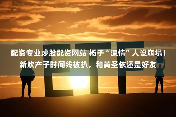 配资专业炒股配资网站 杨子“深情”人设崩塌！新欢产子时间线被扒，和黄圣依还是好友