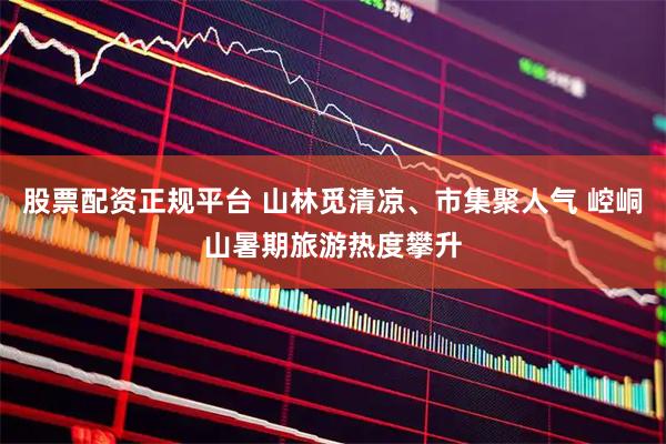 股票配资正规平台 山林觅清凉、市集聚人气 崆峒山暑期旅游热度攀升