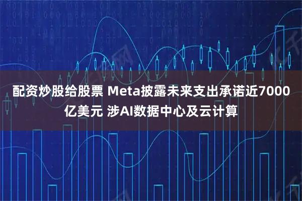 配资炒股给股票 Meta披露未来支出承诺近7000亿美元 涉AI数据中心及云计算